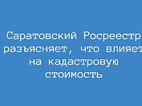 Саратовский Росреестр разъясняет, что влияет на кадастровую стоимость  